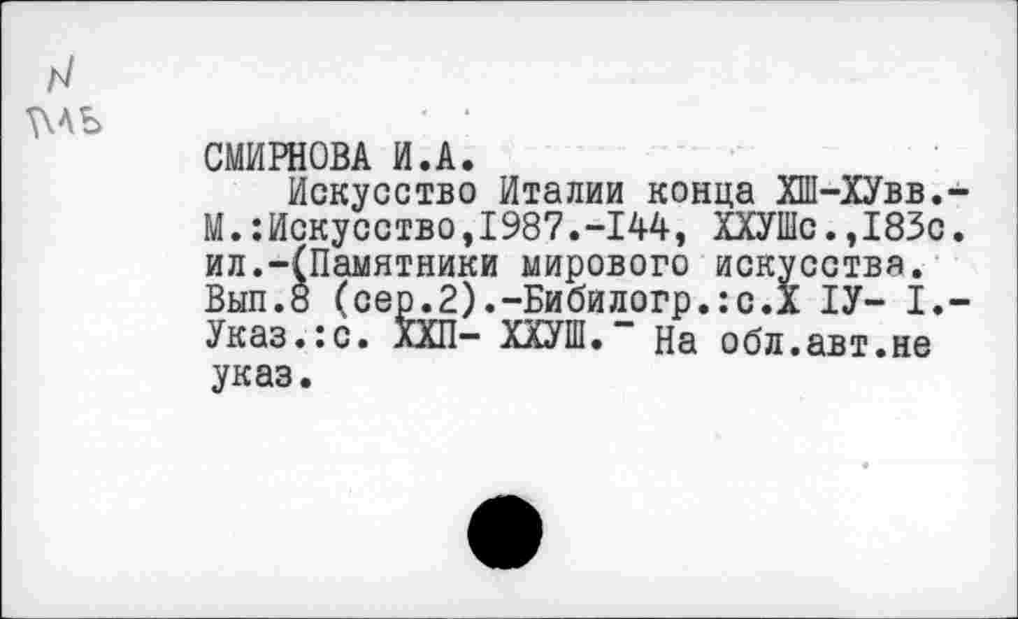 ﻿н \\ль
СМИРНОВА И.А.
Искусство Италии конца ХШ-ХУвв.-М.:Искусство,1987.-144, ХХУШс.,183с. ил.-(Памятники мирового искусства. Вып.8 (сер.2).-Бибилогр.:с.Х 1У- I.-Указ.:с. ХХП- ХХУШ.” На обл.авт.не указ.